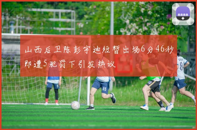 山西后卫陈彭宇迪短暂出场6分46秒即遭5犯罚下引发热议