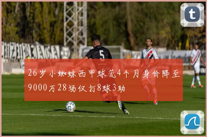 26岁小蜘蛛西甲球荒4个月身价降至9000万28场仅打8球3助