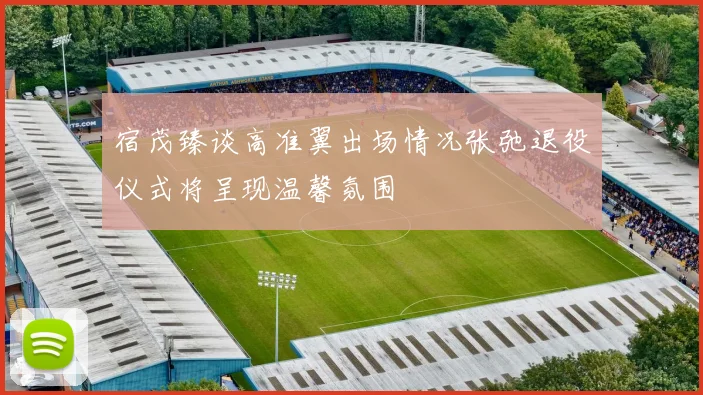 宿茂臻谈高准翼出场情况张弛退役仪式将呈现温馨氛围