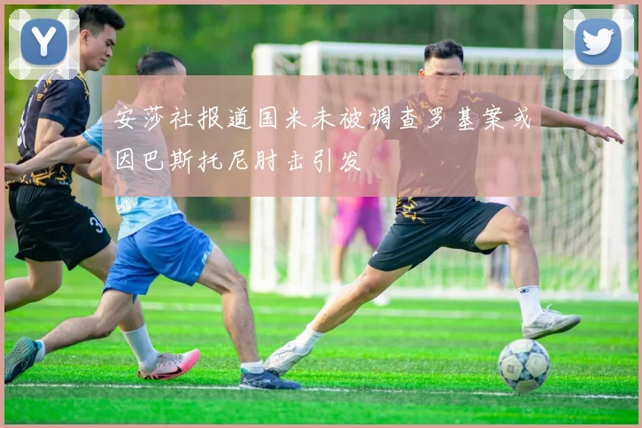 安莎社报道国米未被调查罗基案或因巴斯托尼肘击引发