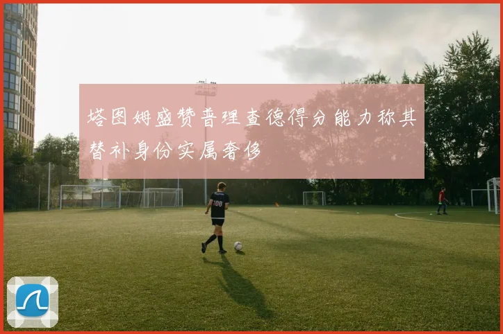 塔图姆盛赞普理查德得分能力称其替补身份实属奢侈