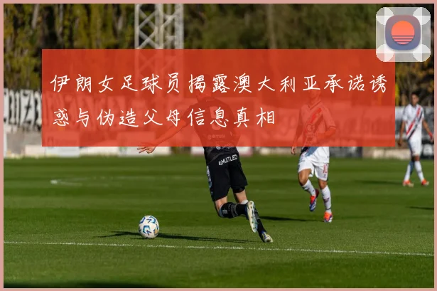 伊朗女足球员揭露澳大利亚承诺诱惑与伪造父母信息真相