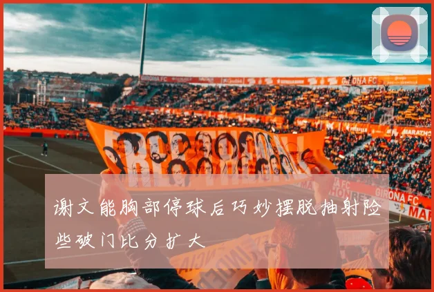 谢文能胸部停球后巧妙摆脱抽射险些破门比分扩大