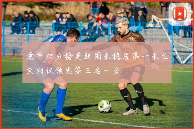意甲积分榜更新国米稳居第一米兰失利仅领先第三名一分