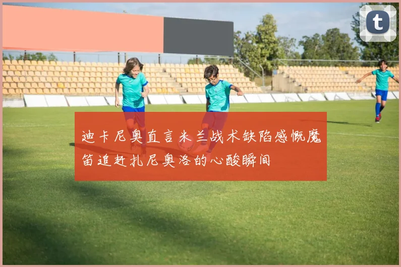 迪卡尼奥直言米兰战术缺陷感慨魔笛追赶扎尼奥洛的心酸瞬间