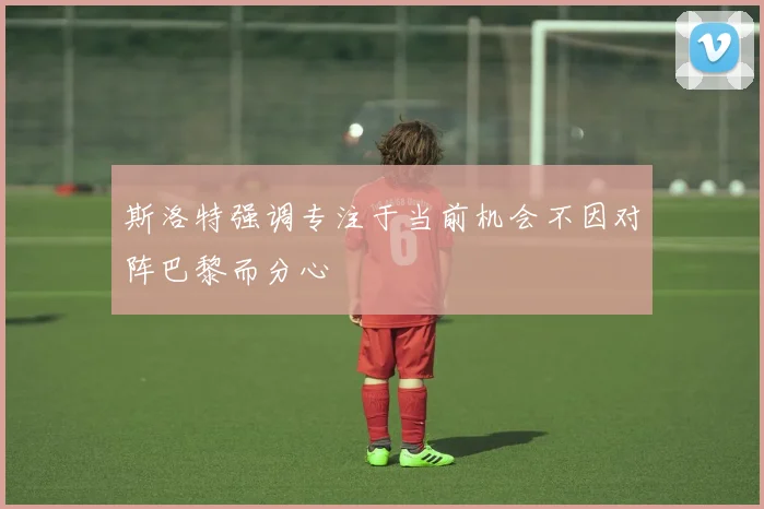 斯洛特强调专注于当前机会不因对阵巴黎而分心