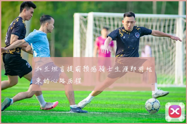 加兰坦言提前预感骑士生涯即将结束的心路历程