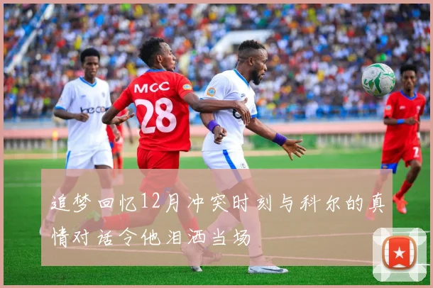 追梦回忆12月冲突时刻与科尔的真情对话令他泪洒当场