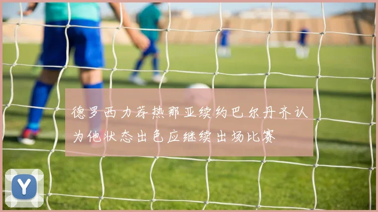 德罗西力荐热那亚续约巴尔丹齐认为他状态出色应继续出场比赛