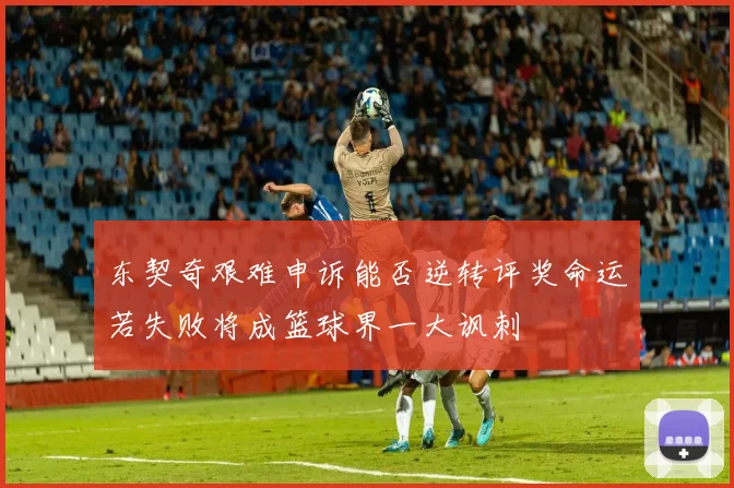 东契奇艰难申诉能否逆转评奖命运若失败将成篮球界一大讽刺