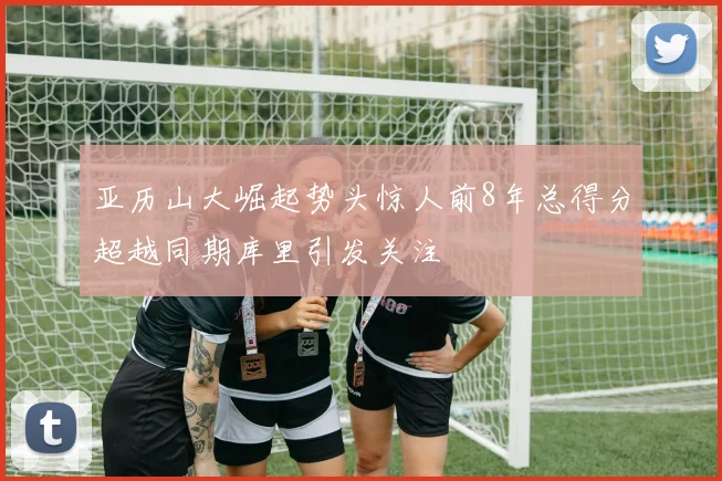亚历山大崛起势头惊人前8年总得分超越同期库里引发关注