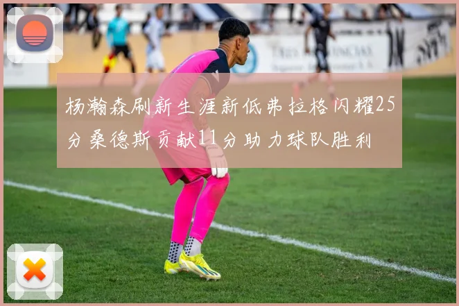 杨瀚森刷新生涯新低弗拉格闪耀25分桑德斯贡献11分助力球队胜利