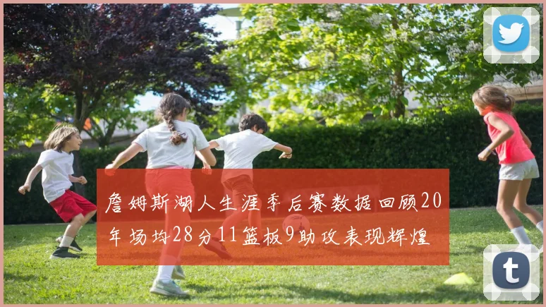 詹姆斯湖人生涯季后赛数据回顾20年场均28分11篮板9助攻表现辉煌