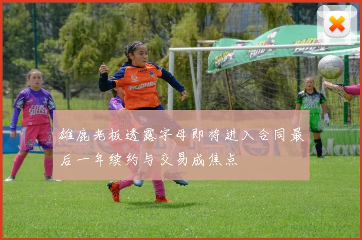 雄鹿老板透露字母即将进入合同最后一年续约与交易成焦点