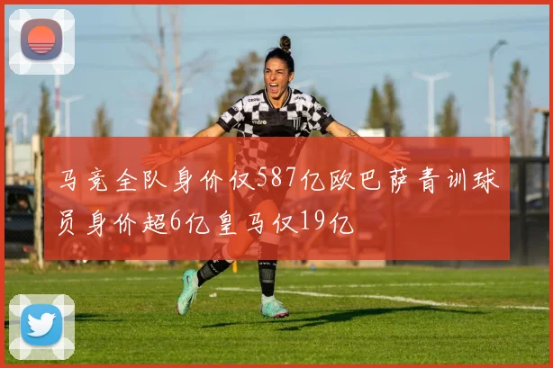 马竞全队身价仅587亿欧巴萨青训球员身价超6亿皇马仅19亿