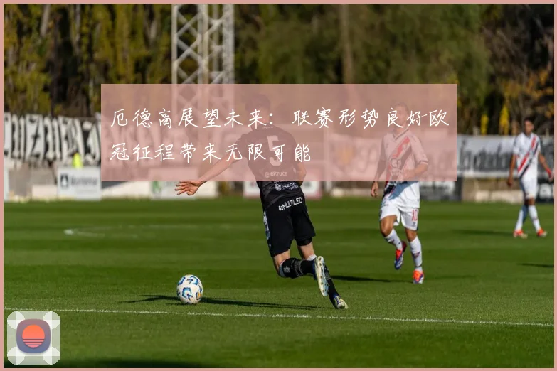 厄德高展望未来：联赛形势良好欧冠征程带来无限可能